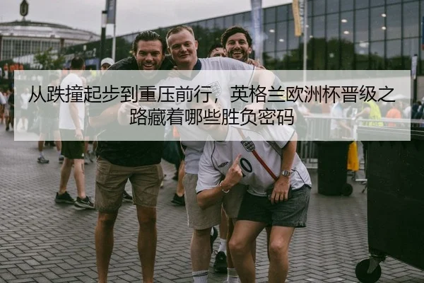 从跌撞起步到重压前行，英格兰欧洲杯晋级之路藏着哪些胜负密码
